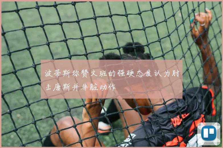 波蒂斯称赞文班的强硬态度认为肘击唐斯并非脏动作