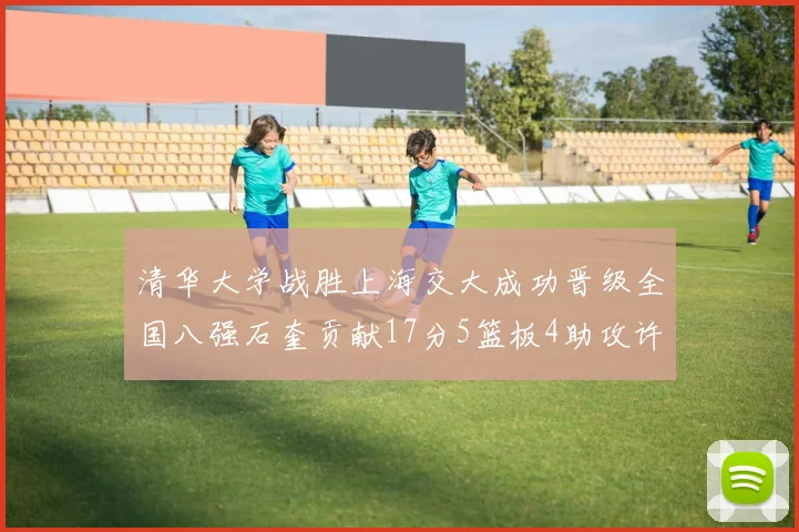清华大学战胜上海交大成功晋级全国八强石奎贡献17分5篮板4助攻许熙桐斩获16分7篮板
