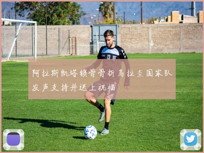 阿拉斯凯塔锁骨骨折乌拉圭国家队发声支持并送上祝福