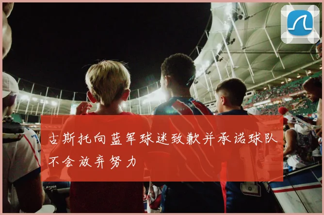 古斯托向蓝军球迷致歉并承诺球队不会放弃努力