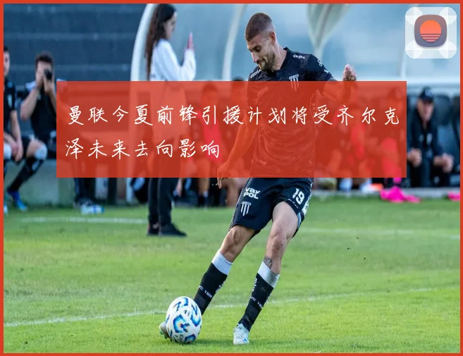 曼联今夏前锋引援计划将受齐尔克泽未来去向影响