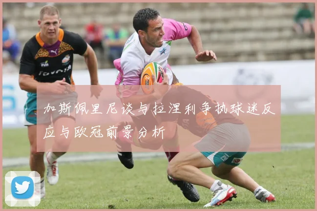 加斯佩里尼谈与拉涅利争执球迷反应与欧冠前景分析