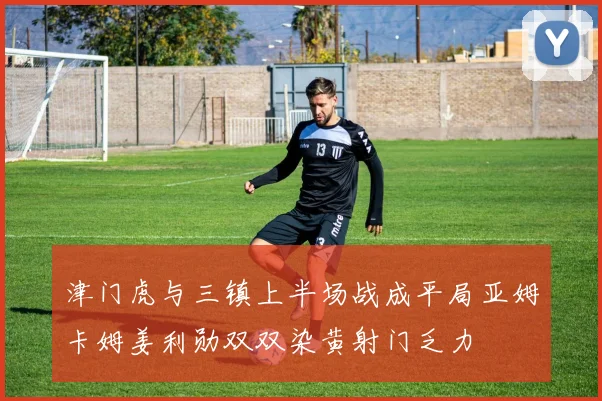 津门虎与三镇上半场战成平局亚姆卡姆姜利勋双双染黄射门乏力