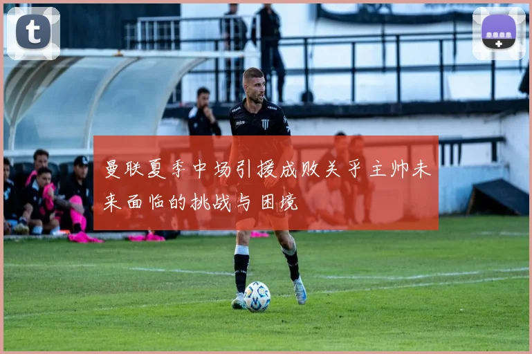 曼联夏季中场引援成败关乎主帅未来面临的挑战与困境