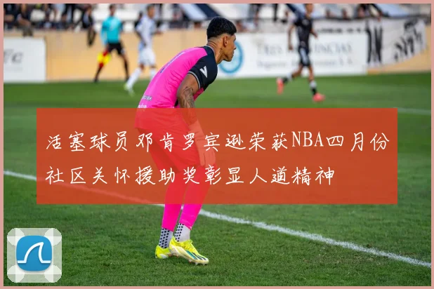 活塞球员邓肯罗宾逊荣获NBA四月份社区关怀援助奖彰显人道精神