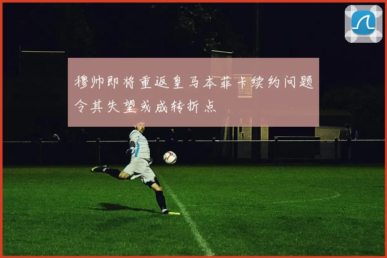 穆帅即将重返皇马本菲卡续约问题令其失望或成转折点
