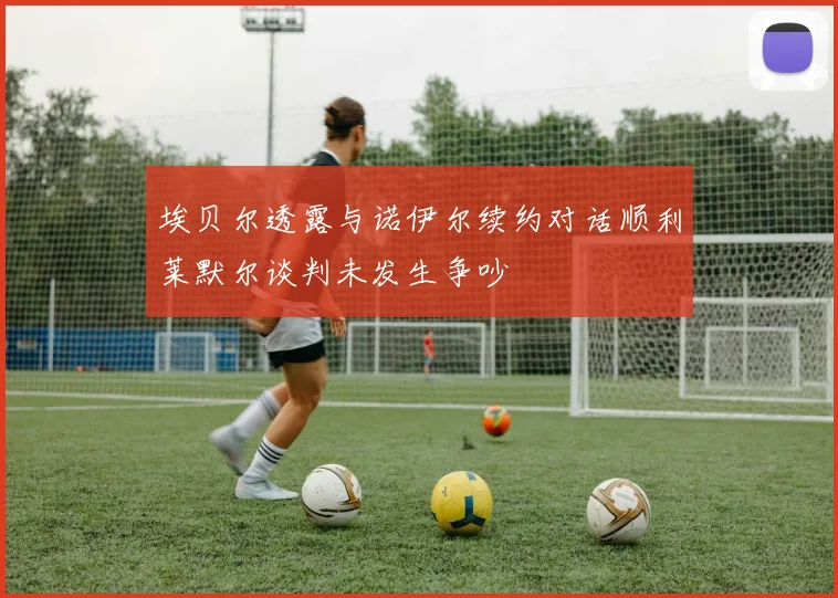 埃贝尔透露与诺伊尔续约对话顺利莱默尔谈判未发生争吵